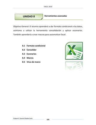 EXCEL 2010




             UNIDAD 8             Herramientas avanzadas



Objetivo General: El alumno aprenderá a dar formato condicional a los datos,
asimismo a utilizar la herramienta consolidación y aplicar escenarios.
También aprenderá a crear macros para automatizar Excel.




            8.1 Formato condicional
            8.2 Consolidar
            8.3 Escenarios
            8.4 Macros
            8.5 Virus de macro




Elaboró: Daniel Olalde Soto
                                      105
 
