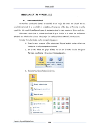 EXCEL 2010



          HERRAMIENTAS AVANZADAS

            8.1      Formato condicional
        Un formato condicional cambia el aspecto de un rango de celdas en función de una
condición (criterio). Si la condición es verdadera, el rango de celdas basa el formato en dicha
condición; si la condición es falsa, el rango de celdas no tiene formato basado en dicha condición.
        El formato condicional es una característica de gran utilidad si se desea dar un formato
diferente a la información cuando ésta cumple con ciertos criterios definidos por el usuario.
        Para dar formato rápido, realiza los siguientes pasos:
                  1. Selecciona un rango de celdas o asegúrate de que la celda activa está en una
                     tabla o en un informe de tabla dinámica.
                  2. En la ficha Inicio, del grupo Estilos, haz clic en la flecha situada debajo de
                     Formato condicional y después en Escalas de color.




                  3. Selecciona una escala de dos colores.




Elaboró: Daniel Olalde Soto
                                                106
 