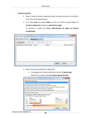 EXCEL 2010



       Formato avanzado
               1. Elige un rango de celdas o asegúrate de que la celda activa está en una tabla o
                   en un informe de tabla dinámica.
               2. En la ficha Inicio, del grupo Estilos, haz clic en la flecha situada debajo de
                   Formato condicional y después en Administrar reglas.
                   Se mostrará el cuadro de diálogo Administrador de reglas de formato
                   condicionales.




               3. Sigue uno de los procedimientos siguientes:
                        Para agregar un formato condicional, haz clic en Nueva regla.
                              Aparecerá el cuadro de diálogo Nueva regla de formato.




Elaboró: Daniel Olalde Soto
                                                107
 