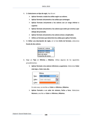 EXCEL 2010



               4. En Seleccionar un tipo de regla, haz clic en:
                        Aplicar formato a todas las celdas según sus valores.
                        Aplicar formato únicamente a las celdas que contengan.
                        Aplicar formato únicamente a los valores con un rango inferior o
                              superior.
                        Aplicar formato únicamente a los valores que estén por encima o por
                              debajo del promedio.
                        Aplicar formato únicamente a los valores únicos o duplicados.
                        Utilice un formato que determine las celdas para aplicar formato.
               5. En Editar una descripción de regla, en la lista Estilo de formato, selecciona
                   Escala de dos colores.




               6. Elige un Tipo en Mínima y Máxima. Utiliza algunos de los siguientes
                   procedimientos:
                        Aplicar formato a los valores inferiores y superiores. Selecciona Valor
                              más bajo y Valor más alto.




                              En este caso, no escriba un Valor en Mínima y Máxima.
                        Aplicar formato a un valor de número, fecha u hora. Selecciona
                              Número y escribe un Valor en Mínima y Máxima.




Elaboró: Daniel Olalde Soto
                                                108
 