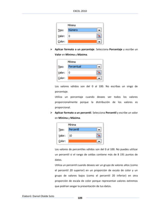 EXCEL 2010




                        Aplicar formato a un porcentaje. Selecciona Porcentaje y escribe un
                              Valor en Mínima y Máxima.




                              Los valores válidos son del 0 al 100. No escribas un singo de
                              porcentaje.
                              Utiliza un porcentaje cuando desees ver todos los valores
                              proporcionalmente porque la distribución de los valores es
                              proporcional.
                        Aplicar formato a un percentil. Selecciona Percentil y escribe un valor
                              en Mínima y Máxima.




                              Los valores de percentiles válidos son del 0 al 100. No puedes utilizar
                              un percentil si el rango de celdas contiene más de 8 191 puntos de
                              datos.
                              Utiliza un percentil cuando desees ver un grupo de valores altos (como
                              el percentil 20 superior) en un proporción de escala de color y un
                              grupo de valores bajos (como el percentil 20 inferior) en otra
                              proporción de escala de color porque representan valores extremos
                              que podrían sesgar la presentación de tus datos.


Elaboró: Daniel Olalde Soto
                                                 109
 