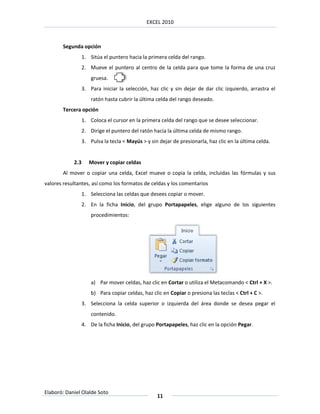 EXCEL 2010



       Segunda opción
                  1. Sitúa el puntero hacia la primera celda del rango.
                  2. Mueve el puntero al centro de la celda para que tome la forma de una cruz
                      gruesa.
                  3. Para iniciar la selección, haz clic y sin dejar de dar clic izquierdo, arrastra el
                      ratón hasta cubrir la última celda del rango deseado.
       Tercera opción
                  1. Coloca el cursor en la primera celda del rango que se desee seleccionar.
                  2. Dirige el puntero del ratón hacia la última celda de mismo rango.
                  3. Pulsa la tecla < Mayús > y sin dejar de presionarla, haz clic en la última celda.


            2.3      Mover y copiar celdas
       Al mover o copiar una celda, Excel mueve o copia la celda, incluidas las fórmulas y sus
valores resultantes, así como los formatos de celdas y los comentarios
                  1. Selecciona las celdas que desees copiar o mover.
                  2. En la ficha Inicio, del grupo Portapapeles, elige alguno de los siguientes
                      procedimientos:




                      a) Par mover celdas, haz clic en Cortar o utiliza el Metacomando < Ctrl + X >.
                      b) Para copiar celdas, haz clic en Copiar o presiona las teclas < Ctrl + C >.
                  3. Selecciona la celda superior o izquierda del área donde se desea pegar el
                      contenido.
                  4. De la ficha Inicio, del grupo Portapapeles, haz clic en la opción Pegar.




Elaboró: Daniel Olalde Soto
                                                   11
 
