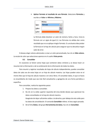 EXCEL 2010



                            Aplicar formato al resultado de una fórmula. Selecciona Fórmulas y
                               escribe un Valor en Mínima y Máxima.




                               La fórmula debe devolver un valor de número, fecha u hora. Inicia la
                               fórmula con un signo de igual (=). Las fórmulas no válidas dan como
                               resultado que no se aplique ningún formato. Es una buena idea probar
                               la fórmula en la hoja de cálculo para asegurar que no devuelva ningún
                               valor de error.
        Si deseas elegir colores adicionales o crear un color personalizado, haz clic en Más colores.
La escala de color que seleccionas aparece en el cuadro Vista previa.
              8.2     Consolidar
        En ocasiones se tienen varias hojas que contienen datos similares y se desea hacer un
resumen de la información o de la combinación de la información de todos los datos.
        Para resumir y registrar resultados de hojas de cálculo independientes, puedes consolidar
datos de cada una de estas hojas en un hoja de cálculo maestra. Las hojas pueden estar en el
mismo libro que la hoja de cálculo maestra o en otros libros. Al consolidar datos, lo que se haces
es ensamblarlos de modo que sea más fácil actualizarlos y agregarlos de una forma periódica o
específica.
        Para consolidar, realiza los siguientes pasos:
              1. Prepara los datos a consolidar.
              2. Da clic en la celda superior izquierda del área donde desees que aparezcan los
                    datos consolidados en la hoja de cálculo maestra.
                    Asegúrate de dejar suficientes celdas a la derecha y por debajo de esta celda para
                    los datos de consolidación. El comando Consolidar rellena el área según proceda.
              3. De la ficha Datos, del grupo Herramientas de datos, haz clic en Consolidar.




Elaboró: Daniel Olalde Soto
                                                    110
 