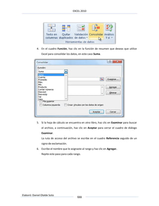 EXCEL 2010




            4. En el cuadro Función, haz clic en la función de resumen que deseas que utilice
                Excel para consolidar los datos, en este caso Suma.




            5. Si la hoja de cálculo se encuentra en otro libro, haz clic en Examinar para buscar
                el archivo, a continuación, haz clic en Aceptar para cerrar el cuadro de diálogo
                Examinar.
                La ruta de acceso del archivo se escribe en el cuadro Referencia seguido de un
                signo de exclamación.
            6. Escribe el nombre que le asignaste al rango y haz clic en Agregar.
                Repite este paso para cada rango.




Elaboró: Daniel Olalde Soto
                                              111
 