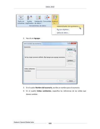 EXCEL 2010




            2. Haz clic en Agregar.




            3. En el cuadro Nombre del escenario, escribe un nombre para el escenario.
            4. En el cuadro Celdas cambiantes, especifica las referencias de las celdas que
                desees cambiar.




Elaboró: Daniel Olalde Soto
                                             113
 