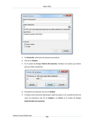 EXCEL 2010




            5. En Protección, selecciona las opciones que quieras.
            6. Haz clic en Aceptar.
            7. En el cuadro de diálogo Valores del escenario, introduce los valores que desees
                para las celdas cambiantes.




            8. Para genera el escenario, haz clic en Aceptar.
            9. Si deseas crear escenarios adicionales, repite los pasos 2 a 8. Cuando termines de
                crear los escenarios, haz clic en Aceptar y en Cerrar en el cuadro de diálogo
                Administrador de escenarios.




Elaboró: Daniel Olalde Soto
                                               114
 