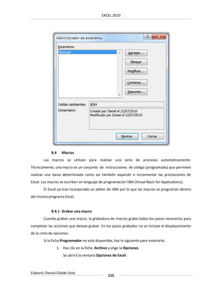 EXCEL 2010




            8.4      Macros
        Las macros se utilizan para realizar una serie de procesos automáticamente.
Técnicamente, una macro es un conjunto de instrucciones de código (programado) que permiten
realizar una tarea determinada como así también expandir e incrementar las prestaciones de
Excel. Las macros se escriben en lenguaje de programación VBA (Visual Basic for Applications).
        El Excel ya trae incorporado un editor de VBA por lo que las macros se programan dentro
del mismo programa Excel.


            8.4.1 Grabar una macro
        Cuando grabes una macro, la grabadora de macros graba todos los pasos necesarios para
completar las acciones que deseas grabar. En los pasos grabados no se incluye el desplazamiento
de la cinta de opciones.
        Si la ficha Programador no está disponible, haz lo siguiente para mostrarla:
                  1. Haz clic en la ficha Archivo y elige la Opciones.
                      Se abrirá la ventana Opciones de Excel.



Elaboró: Daniel Olalde Soto
                                                  115
 