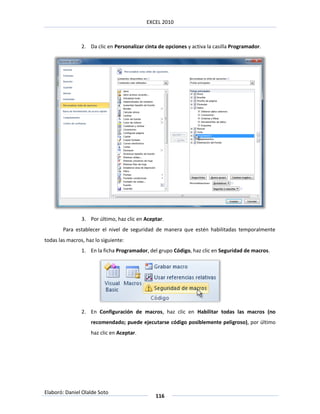 EXCEL 2010



                2. Da clic en Personalizar cinta de opciones y activa la casilla Programador.




                3. Por último, haz clic en Aceptar.
        Para establecer el nivel de seguridad de manera que estén habilitadas temporalmente
todas las macros, haz lo siguiente:
                1. En la ficha Programador, del grupo Código, haz clic en Seguridad de macros.




                2. En Configuración de macros, haz clic en Habilitar todas las macros (no
                    recomendado; puede ejecutarse código posiblemente peligroso), por último
                    haz clic en Aceptar.




Elaboró: Daniel Olalde Soto
                                               116
 