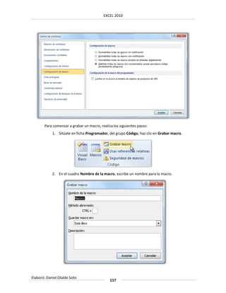 EXCEL 2010




       Para comenzar a grabar un macro, realiza los siguientes pasos:
            1. Sitúate en ficha Programador, del grupo Código, haz clic en Grabar macro.




            2. En el cuadro Nombre de la macro, escribe un nombre para la macro.




Elaboró: Daniel Olalde Soto
                                              117
 