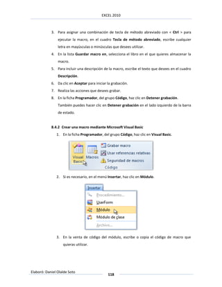 EXCEL 2010



            3. Para asignar una combinación de tecla de método abreviado con < Ctrl > para
                ejecutar la macro, en el cuadro Tecla de método abreviado, escribe cualquier
                letra en mayúsculas o minúsculas que desees utilizar.
            4. En la lista Guardar macro en, selecciona el libro en el que quieres almacenar la
                macro.
            5. Para incluir una descripción de la macro, escribe el texto que desees en el cuadro
                Descripción.
            6. Da clic en Aceptar para iniciar la grabación.
            7. Realiza las acciones que desees grabar.
            8. En la ficha Programador, del grupo Código, haz clic en Detener grabación.
                También puedes hacer clic en Detener grabación en el lado izquierdo de la barra
                de estado.


            8.4.2 Crear una macro mediante Microsoft Visual Basic
               1. En la ficha Programador, del grupo Código, haz clic en Visual Basic.




               2. Si es necesario, en el menú Insertar, haz clic en Módulo.




               3. En la venta de código del módulo, escribe o copia el código de macro que
                   quieras utilizar.




Elaboró: Daniel Olalde Soto
                                               118
 