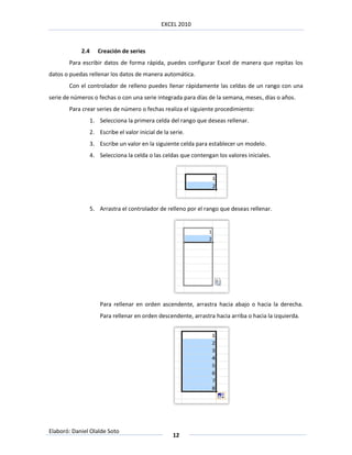 EXCEL 2010



            2.4      Creación de series
       Para escribir datos de forma rápida, puedes configurar Excel de manera que repitas los
datos o puedas rellenar los datos de manera automática.
       Con el controlador de relleno puedes llenar rápidamente las celdas de un rango con una
serie de números o fechas o con una serie integrada para días de la semana, meses, días o años.
       Para crear series de número o fechas realiza el siguiente procedimiento:
                  1. Selecciona la primera celda del rango que deseas rellenar.
                  2. Escribe el valor inicial de la serie.
                  3. Escribe un valor en la siguiente celda para establecer un modelo.
                  4. Selecciona la celda o las celdas que contengan los valores iniciales.




                  5. Arrastra el controlador de relleno por el rango que deseas rellenar.




                      Para rellenar en orden ascendente, arrastra hacia abajo o hacia la derecha.
                      Para rellenar en orden descendente, arrastra hacia arriba o hacia la izquierda.




Elaboró: Daniel Olalde Soto
                                                     12
 