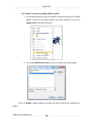 EXCEL 2010



               8.4.3 Asignar una macro a un objeto, gráfico o control
                  1. En una hoja de cálculo, haz clic con el botón secundario del mouse en el objeto
                      gráfico o control al que deseas asignar una macro existente y haz clic en
                      Asignar macro en el menú contextual.




                  2. En el cuadro Nombre de la macro, haz clic en la macro que deseas asignar.




           Da clic en Aceptar, cuando coloques el puntero del ratón cambiará para seleccionar el
gráfico.




Elaboró: Daniel Olalde Soto
                                                 120
 