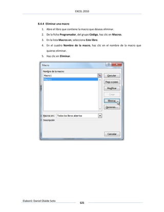 EXCEL 2010



            8.4.4 Eliminar una macro
               1. Abre el libro que contiene la macro que deseas eliminar.
               2. De la ficha Programador, del grupo Código, haz clic en Macros.
               3. En la lista Macros en, selecciona Este libro.
               4. En el cuadro Nombre de la macro, haz clic en el nombre de la macro que
                   quieras eliminar.
               5. Haz clic en Eliminar.




Elaboró: Daniel Olalde Soto
                                               121
 
