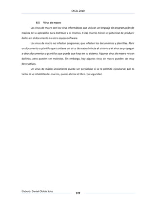 EXCEL 2010



             8.5   Virus de macro
        Los virus de macro son los virus informáticos que utilizan un lenguaje de programación de
macros de la aplicación para distribuir a sí mismos. Estas macros tienen el potencial de producir
daños en el documento o a otro equipo software.
        Los virus de macro no infectan programas; que infecten los documentos y plantillas. Abrir
un documento o plantilla que contiene un virus de macro infecte el sistema y el virus se propagan
a otros documentos y plantillas que puede que haya en su sistema. Algunos virus de macro no son
dañinos, pero pueden ser molestos. Sin embargo, hay algunos virus de macro pueden ser muy
destructivos.
        Un virus de macro únicamente puede ser perjudicial si se le permite ejecutarse; por lo
tanto, si se inhabilitan las macros, puede abrirse el libro con seguridad.




Elaboró: Daniel Olalde Soto
                                                 122
 
