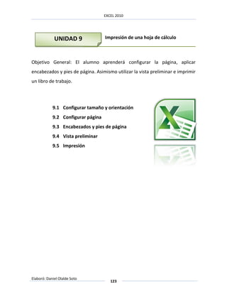EXCEL 2010




             UNIDAD 9               Impresión de una hoja de cálculo



Objetivo General: El alumno aprenderá configurar la página, aplicar
encabezados y pies de página. Asimismo utilizar la vista preliminar e imprimir
un libro de trabajo.




            9.1 Configurar tamaño y orientación
            9.2 Configurar página
            9.3 Encabezados y pies de página
            9.4 Vista preliminar
            9.5 Impresión




Elaboró: Daniel Olalde Soto
                                       123
 