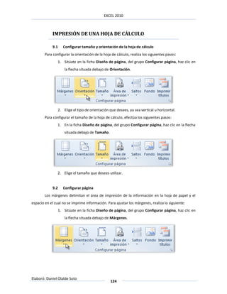 EXCEL 2010



            IMPRESIÓN DE UNA HOJA DE CÁLCULO

            9.1      Configurar tamaño y orientación de la hoja de cálculo
        Para configurar la orientación de la hoja de cálculo, realiza los siguientes pasos:
                  1. Sitúate en la ficha Diseño de página, del grupo Configurar página, haz clic en
                      la flecha situada debajo de Orientación.




                  2. Elige el tipo de orientación que desees, ya sea vertical u horizontal.
        Para configurar el tamaño de la hoja de cálculo, efectúa los siguientes pasos:
                1. En la ficha Diseño de página, del grupo Configurar página, haz clic en la flecha
                      situada debajo de Tamaño.




                2. Elige el tamaño que desees utilizar.


            9.2      Configurar página
        Los márgenes delimitan el área de impresión de la información en la hoja de papel y el
espacio en el cual no se imprime información. Para ajustar los márgenes, realiza lo siguiente:
                  1. Sitúate en la ficha Diseño de página, del grupo Configurar página, haz clic en
                      la flecha situada debajo de Márgenes.




Elaboró: Daniel Olalde Soto
                                                  124
 