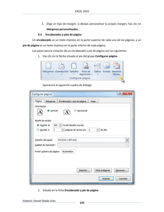 EXCEL 2010



                  2. Elige un tipo de margen, si deseas personalizar tu propio margen; haz clic en
                     Márgenes personalizados.
            9.3      Encabezados y pies de página
       Un encabezado es un texto impreso en la parte superior de cada una de las páginas, y un
pie de página es un texto impreso en la parte inferior de cada página.
       Los pasos para la creación de un encabezado y pie de página son los siguientes:
            1. Haz clic en la flecha situada al pie del grupo Configurar página.




                  Aparecerá el siguiente cuadro de diálogo.




            2. Sitúate en la ficha Encabezado y pie de página


Elaboró: Daniel Olalde Soto
                                                125
 