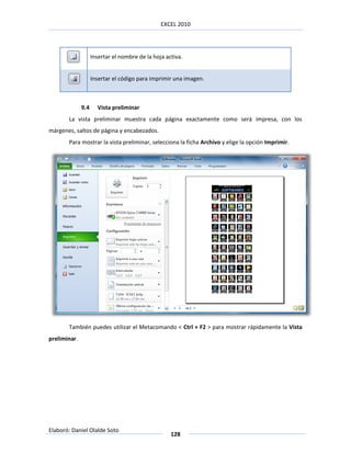 EXCEL 2010




                    Insertar el nombre de la hoja activa.


                    Insertar el código para imprimir una imagen.



              9.4     Vista preliminar
       La vista preliminar muestra cada página exactamente como será impresa, con los
márgenes, saltos de página y encabezados.
       Para mostrar la vista preliminar, selecciona la ficha Archivo y elige la opción Imprimir.




       También puedes utilizar el Metacomando < Ctrl + F2 > para mostrar rápidamente la Vista
preliminar.




Elaboró: Daniel Olalde Soto
                                                    128
 