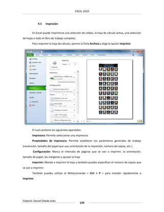 EXCEL 2010



            9.5      Impresión


        En Excel puede imprimirse una selección de celdas, la hoja de cálculo activa, una selección
de hojas o todo el libro de trabajo completo.
        Para imprimir la hoja de cálculo, oprime la ficha Archivo y elige la opción Imprimir.




        El cual contiene los siguientes apartados:
        Impresora: Permite seleccionar una impresora
        Propiedades de impresora: Permite establecer los parámetros generales de trabajo
(resolución, tamaño del papel que usa, orientación de la impresión, número de copias, etc.).
        Configuración: Marca el intervalo de páginas que se van a imprimir, la orientación,
tamaño de papel, los márgenes y ajustar la hoja.
        Imprimir: Manda a imprimir la hoja y también puedes especificar el número de copias que
se van a imprimir.
        También puedes utilizar el Metacomando < Ctrl + P > para mandar rápidamente a
Imprimir.




Elaboró: Daniel Olalde Soto
                                                129
 