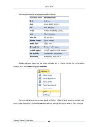 EXCEL 2010



        Algunos ejemplos de series que se pueden rellenar:
                        Selección inicial   Serie extendida
                       1, 2, 3              4, 5, 6,…
                       9:00                 10:00, 11:00, 12:00,…
                       lun                  mar, mié, jue,…
                       lunes                martes, miércoles, jueves,…
                       ene                  feb, mar, abr,…
                       ene, abr             jul, oct, ene,…
                       15-ene, 15-abr       15-jul, 15-oct,…
                       2009, 2010           2011, 2012,…
                       1-ene, 1-mar         1-may, 1-jul, 1-sep,…
                       texto1, textoA       texto2, textoA, texto3, textoA,…
                       1er periodo          2do periodo, 3er periodo,…
                       Producto 1           Producto 2, Producto 3,…


        Puedes escoger alguna de las series utilizadas en el relleno, dando clic en la opción
Relleno, de la ficha Inicio, del grupo Modificar.




        Se mostrará la siguiente ventana donde se deberá indicar una de las series que da Excel
como Lineal, Geométrica, Cronológica y Autorrellenar, además de crear la serie en fila o columna.




Elaboró: Daniel Olalde Soto
                                                    13
 