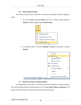 EXCEL 2010



             2.6      Eliminar hojas de cálculo
         Para eliminar hojas de cálculo sobrantes o innecesarias, se pueden realizar los siguientes
pasos:
                   1. De la ficha Inicio, del grupo Celdas, haz clic en la flecha situada debajo de
                      Eliminar y después elegir la opción Eliminar hoja.




                   2. Clic derecho sobre la hoja del indicador de hojas y seleccionar la opción
                      Eliminar.




             2.7      Cambiar el nombre a una hoja de cálculo
         Las etiquetas de las hojas tienen un nombre, este nombre identifica a las hojas de cálculo.
De manera predeterminada, las hojas aparecen con el nombre Hoja + Número consecutivo. Si se
desea cambiar el nombre de cualquier hoja, realiza los siguientes pasos:




Elaboró: Daniel Olalde Soto
                                                  15
 