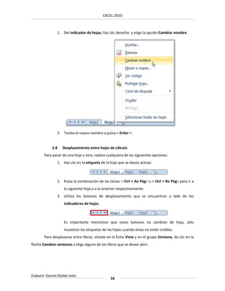 EXCEL 2010



                  1. Del indicador de hojas, haz clic derecho y elige la opción Cambiar nombre.




                  2. Teclea el nuevo nombre y pulsa < Enter >.


            2.8      Desplazamiento entre hojas de cálculo
       Para pasar de una hoja a otra, realiza cualquiera de las siguientes opciones:
                  1. Haz clic en la etiqueta de la hoja que se desea activar.



                  2. Pulsa la combinación de las teclas < Ctrl + Av Pág> o < Ctrl + Re Pág> para ir a
                      la siguiente hoja o a la anterior respectivamente.
                  3. Utiliza los botones de desplazamiento que se encuentran a lado de los
                      indicadores de hojas.



                      Es importante mencionar que estos botones no cambian de hoja, sólo
                      muestran las etiquetas de las hojas cuando éstas no están visibles.
       Para desplazarse entre libros, sitúate en la ficha Vista y en el grupo Ventana, da clic en la
flecha Cambiar ventanas y elige alguno de los libros que se desee abrir.




Elaboró: Daniel Olalde Soto
                                                   16
 