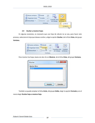 EXCEL 2010




             2.9   Ocultar y mostrar hojas
        En algunas ocasiones, es necesario que una hoja de cálculo no se vea, para hacer este
proceso, selecciona la hoja que deseas ocultar y elige la opción Ocultar, de la ficha Vista, del grupo
Ventana.




        Para mostrar las hojas, basta con dar clic en Mostrar, de la ficha Vista, del grupo Ventana.




        También se puede emplear la ficha Inicio, del grupo Celda, elegir la opción Formato y en el
menú elegir Ocultar hoja o mostrar hoja.




Elaboró: Daniel Olalde Soto
                                                 17
 