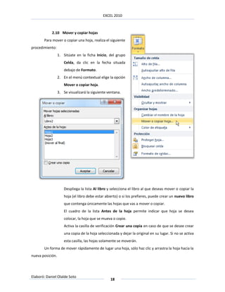 EXCEL 2010



            2.10 Mover y copiar hojas
       Para mover o copiar una hoja, realiza el siguiente
procedimiento:
                  1. Sitúate en la ficha Inicio, del grupo
                      Celda, da clic en la fecha situada
                      debajo de Formato.
                  2. En el menú contextual elige la opción
                      Mover o copiar hoja.
                  3. Se visualizará la siguiente ventana.




                      Despliega la lista Al libro y selecciona el libro al que deseas mover o copiar la
                      hoja (el libro debe estar abierto) o si los prefieres, puede crear un nuevo libro
                      que contenga únicamente las hojas que vas a mover o copiar.
                      El cuadro de la lista Antes de la hoja permite indicar que hoja se desea
                      colocar, la hoja que se mueva o copie.
                      Activa la casilla de verificación Crear una copia en caso de que se desee crear
                      una copia de la hoja seleccionada y dejar la original en su lugar. Si no se activa
                      esta casilla, las hojas solamente se moverán.
       Un forma de mover rápidamente de lugar una hoja, sólo haz clic y arrastra la hoja hacia la
nueva posición.




Elaboró: Daniel Olalde Soto
                                                   18
 