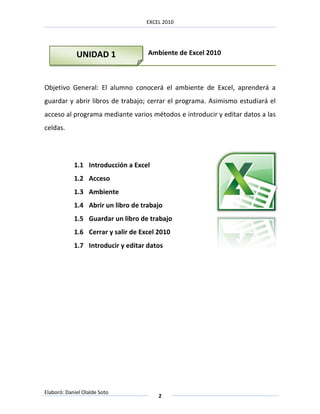 EXCEL 2010




             UNIDAD 1               Ambiente de Excel 2010



Objetivo General: El alumno conocerá el ambiente de Excel, aprenderá a
guardar y abrir libros de trabajo; cerrar el programa. Asimismo estudiará el
acceso al programa mediante varios métodos e introducir y editar datos a las
celdas.




            1.1 Introducción a Excel
            1.2 Acceso
            1.3 Ambiente
            1.4 Abrir un libro de trabajo
            1.5 Guardar un libro de trabajo
            1.6 Cerrar y salir de Excel 2010
            1.7 Introducir y editar datos




Elaboró: Daniel Olalde Soto
                                        2
 