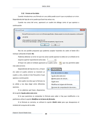 EXCEL 2010



            2.12 Errores en los datos
        Cuando introducimos una fórmula en una celda puede ocurrir que se produzca un error.
Dependiendo del tipo de error puede que Excel nos avise o no.
        Cuando nos avisa del error, aparecerá un cuadro de diálogo como el que aparece a
continuación:




        Nos da una posible propuesta que podemos aceptar haciendo clic sobre el botón Sí o
rechazar utilizando el botón No.
        Podemos detectar un error sin que nos avise cuando aparece la celda con un símbolo en la
        esquina superior izquierda tal como esto:
        Al hacer clic sobre el símbolo aparecerá un cuadro como         que nos permitirá saber
más sobre el error.
        Dependiendo del tipo de error, al hacer
clic sobre el cuadro anterior se mostrará un
cuadro u otro, siendo el más frecuente el que
aparece a continuación:
        Este cuadro nos dice que la fórmula no
es válida y nos deja elegir entre diferentes
opciones.
        Si no sabemos qué hacer, disponemos
de la opción Ayuda sobre este error.
        Si lo que queremos es comprobar la fórmula para saber si hay que modificarla o no
podríamos utilizar la opción Modificar en la barra de fórmulas.
        Si la fórmula es correcta, se utilizará la opción Omitir error para que desaparezca el
símbolo de la esquina de la celda.



Elaboró: Daniel Olalde Soto
                                                  20
 
