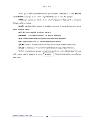 EXCEL 2010



        Puede que al introducir la fórmula nos aparezca como contenido de la celda #TEXTO,
siendo TEXTO un valor que puede cambiar dependiendo del tipo de error. Por ejemplo:
        ##### se produce cuando el ancho de una columna no es suficiente o cuando se utiliza una
fecha o una hora negativa.
        #¡NUM! cuando se ha introducido un tipo de argumento o de operando incorrecto, como
puede ser sumar textos.
        #¡DIV/0! cuando se divide un número por cero.
        #¿NOMBRE? cuando Excel no reconoce el texto de la fórmula.
        #N/A cuando un valor no está disponible para una función o fórmula.
        #¡REF! se produce cuando una referencia de celda no es válida.
        #¡NUM! cuando se escriben valores numéricos no válidos en una fórmula o función.
        #¡NULO! cuando se especifica una intersección de dos áreas que no se intersecan.
        También en estos casos, la celda, como en el caso anterior, contendrá además un símbolo
en la esquina superior izquierda tal como:                . Este símbolo se utilizará como hemos
visto antes.




Elaboró: Daniel Olalde Soto
                                                21
 
