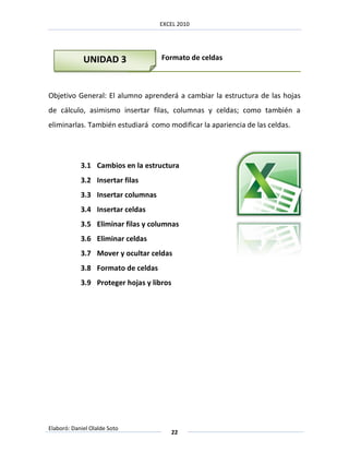 EXCEL 2010




             UNIDAD 3               Formato de celdas



Objetivo General: El alumno aprenderá a cambiar la estructura de las hojas
de cálculo, asimismo insertar filas, columnas y celdas; como también a
eliminarlas. También estudiará como modificar la apariencia de las celdas.




            3.1 Cambios en la estructura
            3.2 Insertar filas
            3.3 Insertar columnas
            3.4 Insertar celdas
            3.5 Eliminar filas y columnas
            3.6 Eliminar celdas
            3.7 Mover y ocultar celdas
            3.8 Formato de celdas
            3.9 Proteger hojas y libros




Elaboró: Daniel Olalde Soto
                                          22
 