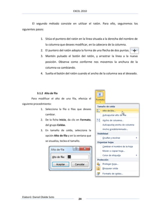 EXCEL 2010



        El segundo método consiste en utilizar el ratón. Para ello, seguiremos los
siguientes pasos:


               1. Sitúa el puntero del ratón en la línea situada a la derecha del nombre de
                    la columna que desees modificar, en la cabecera de la columna.
               2. El puntero del ratón adopta la forma de una flecha de dos puntas.
               3. Mantén pulsado el botón del ratón, y arrastrar la línea a la nueva
                    posición. Observa como conforme nos movemos la anchura de la
                    columna va cambiando.
               4. Suelta el botón del ratón cuando el ancho de la columna sea el deseado.




            3.1.2 Alto de fila
       Para modificar el alto de una fila, efectúa el
siguiente procedimiento:
               1. Selecciona la fila o filas que desees
                    cambiar.
               2. De la ficha Inicio, da clic en Formato,
                    del grupo Celdas.
               3. En tamaño de celda, selecciona la
                    opción Alto de fila y en la ventana que
                    se visualiza, teclea el tamaño.




Elaboró: Daniel Olalde Soto
                                                 24
 
