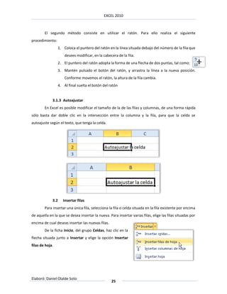 EXCEL 2010



        El segundo método consiste en utilizar el ratón. Para ello realiza el siguiente
procedimiento:
                   1. Coloca el puntero del ratón en la línea situada debajo del número de la fila que
                       desees modificar, en la cabecera de la fila.
                   2. El puntero del ratón adopta la forma de una flecha de dos puntas, tal como:
                   3. Mantén pulsado el botón del ratón, y arrastra la línea a la nueva posición.
                       Conforme movemos el ratón, la altura de la fila cambia.
                   4. Al final suelta el botón del ratón


             3.1.3 Autoajustar
        En Excel es posible modificar el tamaño de la de las filas y columnas, de una forma rápida
sólo basta dar doble clic en la intersección entre la columna y la fila, para que la celda se
autoajuste según el texto, que tenga la celda.




             3.2      Insertar filas
        Para insertar una única fila, selecciona la fila o celda situada en la fila existente por encima
de aquella en la que se desea insertar la nueva. Para insertar varias filas, elige las filas situadas por
encima de cual deseas insertar las nuevas filas.
        De la ficha Inicio, del grupo Celdas, haz clic en la
flecha situada junto a Insertar y elige la opción Insertar
filas de hoja.




Elaboró: Daniel Olalde Soto
                                                    25
 