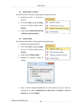EXCEL 2010



            3.5      Eliminar filas y columnas
       Para eliminar filas o columnas, hay que seguir los siguientes pasos:
           1. Selecciona las filas      o columnas a
                  eliminar.
           2. De la ficha Inicio, del grupo Celdas,
                  da clic en la flecha situada junto a
                  Eliminar.
           3. Elige la opción Eliminar filas de hoja
                  o Eliminar columnas de hoja.


            3.6      Eliminar celdas
       Para eliminar varias celdas, hay que seguir los siguientes pasos:
           1. Selecciona las celdas a eliminar.
           2. De la ficha Inicio, del grupo Celdas,
                  da clic en la flecha situada junto a
                  Eliminar.
           3. Elige la opción Eliminar celdas.
           4. Aparecerá el siguiente cuadro de
                  diálogo.




           5. Elige la opción deseada dependiendo de cómo queremos que se realice la
                  eliminación de celdas. Desplazando las celdas hacia la izquierda o hacia la
                  derecha. Da clic sobre Aceptar.



Elaboró: Daniel Olalde Soto
                                                    27
 