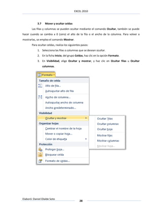 EXCEL 2010



            3.7    Mover y ocultar celdas
       Las filas y columnas se pueden ocultar mediante el comando Ocultar, también se puede
hacer cuando se cambia a 0 (cero) el alto de la fila o el ancho de la columna. Para volver a
mostrarlas, se emplea el comando Mostrar.
       Para ocultar celdas, realiza los siguientes pasos:
            1. Selecciona las filas o columnas que se desean ocultar.
            2. En la ficha Inicio, del grupo Celdas, haz clic en la opción Formato.
            3. En Visibilidad, elige Ocultar y mostrar, y haz clic en Ocultar filas u Ocultar
                  columnas.




Elaboró: Daniel Olalde Soto
                                                 28
 