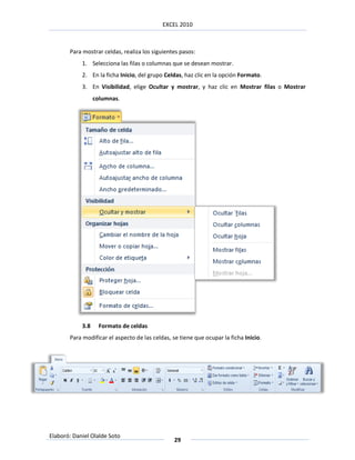 EXCEL 2010



       Para mostrar celdas, realiza los siguientes pasos:
            1. Selecciona las filas o columnas que se desean mostrar.
            2. En la ficha Inicio, del grupo Celdas, haz clic en la opción Formato.
            3. En Visibilidad, elige Ocultar y mostrar, y haz clic en Mostrar filas o Mostrar
                  columnas.




            3.8    Formato de celdas
       Para modificar el aspecto de las celdas, se tiene que ocupar la ficha Inicio.




Elaboró: Daniel Olalde Soto
                                                 29
 