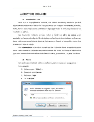 EXCEL 2010



          AMBIENTE DE EXCEL 2010

             1.1   Introducción a Excel
        Excel 2010 es un programa de Microsoft, que consiste en una hoja de cálculo que está
organizada en una estructura tabular con filas y columnas, que sirve para escribir textos, números,
fechas, horas y realizar operaciones (aritméticas y lógicas) por medio de fórmulas y representar los
resultados en gráficas.
        Los documentos realizados en Excel reciben el nombre de Libros de trabajo y son
guardados con la extensión .xlsx. Un libro de trabajo es el archivo donde se trabaja y se almacenan
datos; está compuesto de hojas de cálculo, gráficos y macros. Cuando se crea un libro nuevo, éste
se abre con 3 hojas de cálculo.
        Una hoja de cálculo es la retícula formada por filas y columnas donde se pueden introducir
datos. Las hojas de Excel 2010 se encuentran conformadas por 1, 048, 576 filas y 16,384 columnas
(que están ordenadas en forma de letras de la A hasta la XFD), que serán 17, 179, 869, 184 celdas.


             1.2   Acceso
        Para poder acceder a Excel existen varias formas, las más usuales son las siguientes:
        Primera opción:
            1. Metacomando < WIN + R >.
            2. Aparece la venta Ejecutar.
            3. Tecleamos EXCEL.
            4. Clic en Aceptar.




Elaboró: Daniel Olalde Soto
                                                 3
 