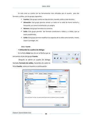 EXCEL 2010



       En esta cinta se cuenta con las herramientas más utilizadas por el usuario para dar
formato a celdas, con los grupos siguientes:
             Fuentes: Este grupo cuenta con tipo de letra, tamaño, estilo y color de letra.
             Alineación: Este grupo permite alinear un texto en la celda de forma vertical y
                horizontal, así como la orientación y la sangría.
             Número: Este grupo formatea los números.
             Estilo: Este grupo permite dar formato condicional a tablas y a celdas, que ya
                están predefinidos.
             Celda: Este grupo permite modificar los aspectos de la celda como tamaño, mover,
                copiar o proteger, etc.


            3.8.1 Fuente
       • Utilizando los cuadros de diálogo:
       En la ficha Inicio haz clic en la flecha que se
encuentra al pie del grupo Fuente.
        Después se abrirá un cuadro de diálogo
llamado Formato de celdas, haciendo clic sobre la
ficha Fuente, como se muestra a continuación.




Elaboró: Daniel Olalde Soto
                                                  30
 