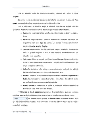 EXCEL 2010



       Una vez elegidos todos los aspectos deseados, hacemos clic sobre el botón
Aceptar.
       Conforme vamos cambiando los valores de la ficha, aparece en el recuadro Vista
previa un modelo de cómo quedará nuestra selección en la celda.
       Esto es muy útil a la hora de elegir el formato que más se adapte a lo que
queremos. A continuación se explican las distintas opciones de la ficha Fuente.
           o Fuente: Se elegirá de la lista una fuente determinada, es decir, un tipo de
               letra.
           o Estilo: Se elegirá de la lista un estilo de escritura. No todos los estilos son
               disponibles con cada tipo de fuente. Los estilos posibles son: Normal,
               Cursiva, Negrita, Negrita Cursiva.
           o Tamaño: Dependiendo del tipo de fuente elegido, se elegirá un tamaño u
               otro. Se puede elegir de la lista o bien teclearlo directamente una vez
               situados en el recuadro.
           o Subrayado: Observa como la opción activa es Ninguno, haciendo clic sobre
               la flecha de la derecha se abrirá una lista desplegable donde se tendrá que
               elegir un tipo de subrayado.
           o Color: Por defecto el color activo es Automático, pero haciendo clic sobre la
               flecha de la derecha podrás elegir un color para la letra.
           o Efectos: Tenemos disponibles tres efectos distintos: Tachado, Superíndice y
               Subíndice. Para activar o desactivar uno de ellos, hacer clic sobre la casilla
               de verificación que se encuentra a la izquierda.
           o Fuente normal: Si esta opción se activa, se devuelven todas las opciones de
               fuente que Excel 2010 tiene por defecto.
       • Utilizando la Banda opciones disponemos de unos botones que nos permiten
modificar algunas de las opciones vistas anteriormente y de forma más rápida, como:
                         En este recuadro aparece el tipo de fuente o letra de la celda en la
que nos encontramos situados. Para cambiarlo, hacer clic sobre la flecha de la derecha
para elegir otro tipo.


Elaboró: Daniel Olalde Soto
                                               31
 