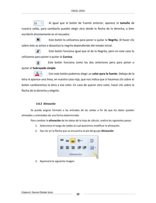 EXCEL 2010



                       Al igual que el botón de Fuente anterior, aparece el tamaño de
nuestra celda, para cambiarlo puedes elegir otro desde la flecha de la derecha, o bien
escribirlo directamente en el recuadro.
                       Este botón lo utilizamos para poner o quitar la Negrita. Al hacer clic
sobre éste se activa o desactiva la negrita dependiendo del estado inicial.
                       Este botón funciona igual que el de la Negrita, pero en este caso lo
utilizamos para poner o quitar la Cursiva.
                      Este botón funciona como los dos anteriores pero para poner o
quitar el Subrayado simple.
                       Con este botón podemos elegir un color para la fuente. Debajo de la
letra A aparece una línea, en nuestro caso roja, que nos indica que si hacemos clic sobre el
botón cambiaremos la letra a ese color. En caso de querer otro color, hacer clic sobre la
flecha de la derecha y elegirlo.



            3.8.2 Alineación

       Se puede asignar formato a las entradas de las celdas a fin de que los datos queden
alineados u orientados de una forma determinada.
       Para cambiar la alineación de los datos de la hoja de cálculo, realiza los siguientes pasos:
           1. Selecciona el rango de celdas al cual queremos modificar la alineación.
           2. Haz clic en la flecha que se encuentra al pie del grupo Alineación.




           3. Aparecerá la siguiente imagen.




Elaboró: Daniel Olalde Soto
                                                32
 