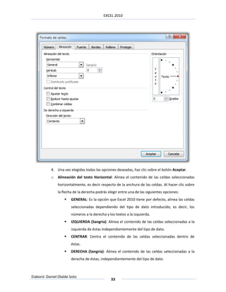 EXCEL 2010




           4. Una vez elegidas todas las opciones deseadas, haz clic sobre el botón Aceptar.
           o   Alineación del texto Horizontal: Alinea el contenido de las celdas seleccionadas
               horizontalmente, es decir respecto de la anchura de las celdas. Al hacer clic sobre
               la flecha de la derecha podrás elegir entre una de las siguientes opciones:
                      GENERAL: Es la opción que Excel 2010 tiene por defecto, alinea las celdas
                       seleccionadas dependiendo del tipo de dato introducido, es decir, los
                       números a la derecha y los textos a la izquierda.
                      IZQUIERDA (Sangría): Alinea el contenido de las celdas seleccionadas a la
                       izquierda de éstas independientemente del tipo de dato.
                      CENTRAR: Centra el contenido de las celdas seleccionadas dentro de
                       éstas.
                      DERECHA (Sangría): Alinea el contenido de las celdas seleccionadas a la
                       derecha de éstas, independientemente del tipo de dato.



Elaboró: Daniel Olalde Soto
                                               33
 