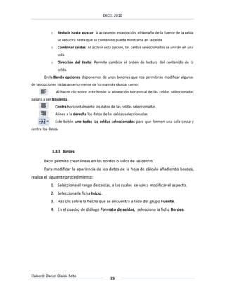 EXCEL 2010



            o    Reducir hasta ajustar: Si activamos esta opción, el tamaño de la fuente de la celda
                 se reducirá hasta que su contenido pueda mostrarse en la celda.
            o    Combinar celdas: Al activar esta opción, las celdas seleccionadas se unirán en una
                 sola.
            o    Dirección del texto: Permite cambiar el orden de lectura del contenido de la
                 celda.
        En la Banda opciones disponemos de unos botones que nos permitirán modificar algunas
de las opciones vistas anteriormente de forma más rápida, como:
                Al hacer clic sobre este botón la alineación horizontal de las celdas seleccionadas
pasará a ser Izquierda.
                Centra horizontalmente los datos de las celdas seleccionadas.
                Alinea a la derecha los datos de las celdas seleccionadas.
                Este botón une todas las celdas seleccionadas para que formen una sola celda y
centra los datos.




             3.8.3 Bordes

        Excel permite crear líneas en los bordes o lados de las celdas.
        Para modificar la apariencia de los datos de la hoja de cálculo añadiendo bordes,
realiza el siguiente procedimiento:
            1. Selecciona el rango de celdas, a las cuales se van a modificar el aspecto.
            2. Selecciona la ficha Inicio.
            3. Haz clic sobre la flecha que se encuentra a lado del grupo Fuente.
            4. En el cuadro de diálogo Formato de celdas, selecciona la ficha Bordes.




Elaboró: Daniel Olalde Soto
                                                  35
 
