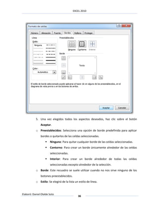EXCEL 2010




           5. Una vez elegidos todos los aspectos deseados, haz clic sobre el botón
               Aceptar.
           o Preestablecidos: Selecciona una opción de borde predefinida para aplicar
               bordes o quitarlos de las celdas seleccionadas.
                      Ninguno: Para quitar cualquier borde de las celdas seleccionadas.
                      Contorno: Para crear un borde únicamente alrededor de las celdas
                       seleccionadas.
                      Interior: Para crear un borde alrededor de todas las celdas
                       seleccionadas excepto alrededor de la selección.
           o Borde: Este recuadro se suele utilizar cuando no nos sirve ninguno de los
               botones preestablecidos.
           o Estilo: Se elegirá de la lista un estilo de línea.



Elaboró: Daniel Olalde Soto
                                              36
 