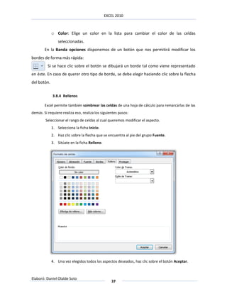 EXCEL 2010



             o Color: Elige un color en la lista para cambiar el color de las celdas
                 seleccionadas.
        En la Banda opciones disponemos de un botón que nos permitirá modificar los
bordes de forma más rápida:
          Si se hace clic sobre el botón se dibujará un borde tal como viene representado
en éste. En caso de querer otro tipo de borde, se debe elegir haciendo clic sobre la flecha
del botón.


             3.8.4 Rellenos

        Excel permite también sombrear las celdas de una hoja de cálculo para remarcarlas de las
demás. Si requiere realiza eso, realiza los siguientes pasos:
        Seleccionar el rango de celdas al cual queremos modificar el aspecto.
             1. Selecciona la ficha Inicio.
             2. Haz clic sobre la flecha que se encuentra al pie del grupo Fuente.
             3. Sitúate en la ficha Relleno.




             4. Una vez elegidos todos los aspectos deseados, haz clic sobre el botón Aceptar.



Elaboró: Daniel Olalde Soto
                                                  37
 