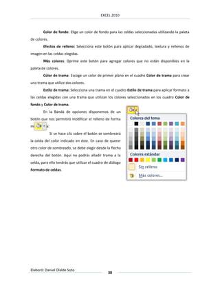 EXCEL 2010



        Color de fondo: Elige un color de fondo para las celdas seleccionadas utilizando la paleta
de colores.
        Efectos de relleno: Selecciona este botón para aplicar degradado, textura y rellenos de
imagen en las celdas elegidas.
        Más colores: Oprime este botón para agregar colores que no están disponibles en la
paleta de colores.
        Color de trama: Escoge un color de primer plano en el cuadro Color de trama para crear
una trama que utilice dos colores.
        Estilo de trama: Selecciona una trama en el cuadro Estilo de trama para aplicar formato a
las celdas elegidas con una trama que utilizan los colores seleccionados en los cuadro Color de
fondo y Color de trama.
        En la Banda de opciones disponemos de un
botón que nos permitirá modificar el relleno de forma
más rápida:
              Si se hace clic sobre el botón se sombreará
la celda del color indicado en éste. En caso de querer
otro color de sombreado, se debe elegir desde la flecha
derecha del botón. Aquí no podrás añadir trama a la
celda, para ello tendrás que utilizar el cuadro de diálogo
Formato de celdas.




Elaboró: Daniel Olalde Soto
                                                 38
 