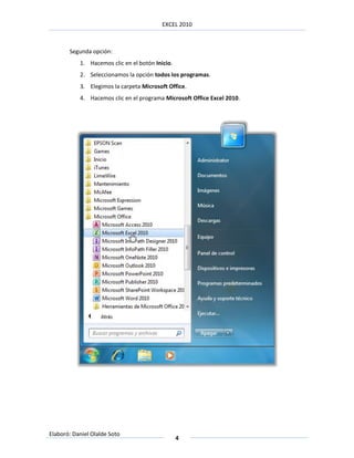 EXCEL 2010



       Segunda opción:
           1. Hacemos clic en el botón Inicio.
           2. Seleccionamos la opción todos los programas.
           3. Elegimos la carpeta Microsoft Office.
           4. Hacemos clic en el programa Microsoft Office Excel 2010.




Elaboró: Daniel Olalde Soto
                                                 4
 