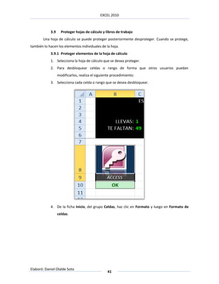 EXCEL 2010



            3.9     Proteger hojas de cálculo y libros de trabajo
       Una hoja de cálculo se puede proteger posteriormente desproteger. Cuando se protege,
también lo hacen los elementos individuales de la hoja.
            3.9.1 Proteger elementos de la hoja de cálculo
            1. Selecciona la hoja de cálculo que se desea proteger.
            2. Para desbloquear celdas o rango de forma que otros usuarios puedan
                  modificarlos, realiza el siguiente procedimiento:
            3. Selecciona cada celda o rango que se desea desbloquear.




            4. De la ficha Inicio, del grupo Celdas, haz clic en Formato y luego en Formato de
                  celdas.




Elaboró: Daniel Olalde Soto
                                                  41
 