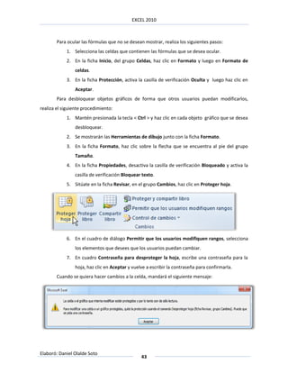 EXCEL 2010



        Para ocular las fórmulas que no se desean mostrar, realiza los siguientes pasos:
            1. Selecciona las celdas que contienen las fórmulas que se desea ocular.
            2. En la ficha Inicio, del grupo Celdas, haz clic en Formato y luego en Formato de
                celdas.
            3. En la ficha Protección, activa la casilla de verificación Oculta y luego haz clic en
                Aceptar.
        Para desbloquear objetos gráficos de forma que otros usuarios puedan modificarlos,
realiza el siguiente procedimiento:
            1. Mantén presionada la tecla < Ctrl > y haz clic en cada objeto gráfico que se desea
                desbloquear.
            2. Se mostrarán las Herramientas de dibujo junto con la ficha Formato.
            3. En la ficha Formato, haz clic sobre la flecha que se encuentra al pie del grupo
                Tamaño.
            4. En la ficha Propiedades, desactiva la casilla de verificación Bloqueado y activa la
                casilla de verificación Bloquear texto.
            5. Sitúate en la ficha Revisar, en el grupo Cambios, haz clic en Proteger hoja.




            6. En el cuadro de diálogo Permitir que los usuarios modifiquen rangos, selecciona
                los elementos que desees que los usuarios puedan cambiar.
            7. En cuadro Contraseña para desproteger la hoja, escribe una contraseña para la
                hoja, haz clic en Aceptar y vuelve a escribir la contraseña para confirmarla.
        Cuando se quiera hacer cambios a la celda, mandará el siguiente mensaje:




Elaboró: Daniel Olalde Soto
                                                43
 
