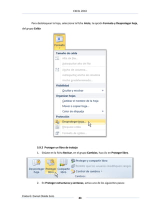 EXCEL 2010



       Para desbloquear la hoja, selecciona la ficha Inicio, la opción Formato y Desproteger hoja,
del grupo Celda




            3.9.2 Proteger un libro de trabajo
            1. Sitúate en la ficha Revisar, en el grupo Cambios, haz clic en Proteger libro.




            2. En Proteger estructuras y ventanas, activa uno de los siguientes pasos:



Elaboró: Daniel Olalde Soto
                                                 44
 